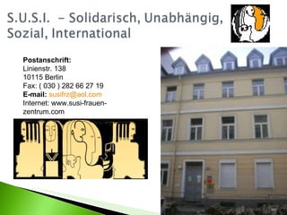 Postanschrift:   Linienstr. 138 10115 Berlin Fax: ( 030 ) 282 66 27 19 E-mail:   [email_address]   Internet: www.susi-frauen-zentrum.com  