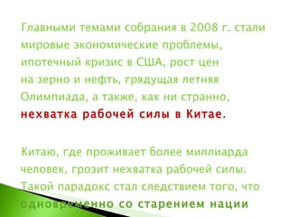 Главными темами собрания в 2008 г. стали мировые экономические проблемы, ипотечный кризис в США, рост цен на зерно и нефть, грядущая летняя Олимпиада, а также, как ни странно,  нехватка рабочей силы в Китае .  Китаю, где проживает более миллиарда человек, грозит нехватка рабочей силы. Такой парадокс стал следствием того, что  одновременно со старением нации в стране не поощряется рождение второго ребёнка в семьях .  
