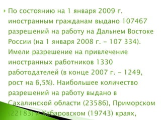 По состоянию на 1 января 2009 г. иностранным гражданам выдано 107467 разрешений на работу на Дальнем Востоке России (на 1 января 2008 г. - 107 334). Имели разрешение на привлечение иностранных работников 1330 работодателей (в конце 2007 г. - 1249, рост на 6,5%). Наибольшее количество разрешений на работу выдано в Сахалинской области (23586), Приморском (22183) и Хабаровском (19743) краях, Амурской области (17680). 