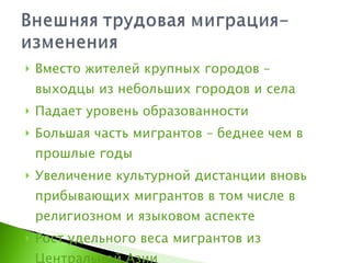 Вместо жителей крупных городов – выходцы из небольших городов и села Падает уровень образованности Большая часть мигрантов – беднее чем в прошлые годы Увеличение культурной дистанции вновь прибывающих мигрантов в том числе в религиозном и языковом аспекте Рост удельного веса мигрантов из Центральной Азии 