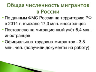  По данным ФМС России на территорию РФ
в 2014 г. въехало 17,3 млн. иностранцев
 Поставлено на миграционный учёт 8,4 млн.
иностранцев
 Официальных трудовых мигрантов - 3,8
млн. чел. (получили документы на работу)
 