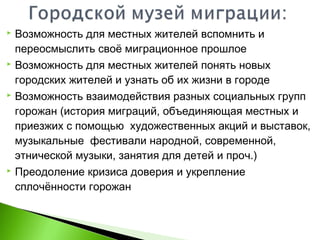  Возможность для местных жителей вспомнить и
переосмыслить своё миграционное прошлое
 Возможность для местных жителей понять новых
городских жителей и узнать об их жизни в городе
 Возможность взаимодействия разных социальных групп
горожан (история миграций, объединяющая местных и
приезжих с помощью художественных акций и выставок,
музыкальные фестивали народной, современной,
этнической музыки, занятия для детей и проч.)
 Преодоление кризиса доверия и укрепление
сплочённости горожан
 