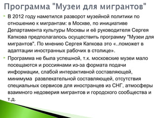  В 2012 году наметился разворот музейной политики по
отношению к мигрантам: в Москве, по инициативе
Департамента культуры Москвы и её руководителя Сергея
Капкова предполагалось осуществить программу "Музеи для
мигрантов". По мнению Сергея Капкова это «..поможет в
адаптации иностранных рабочих в столице».
 Программа не была успешной, т.к. московские музеи мало
посещаются и россиянами из-за формата подачи
информации, слабой интерактивной составляющей,
минимума развлекательной составляющей, отсутствия
специальных сервисов для иностранцев из СНГ, атмосферы
взаимного недоверия мигрантов и городского сообщества и
т.д.
 