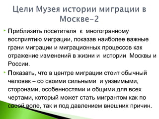  Приблизить посетителя к многогранному
восприятию миграции, показав наиболее важные
грани миграции и миграционных процессов как
отражение изменений в жизни и истории Москвы и
России.
 Показать, что в центре миграции стоит обычный
человек – со своими сильными и уязвимыми,
сторонами, особенностями и общими для всех
чертами, который может стать мигрантом как по
своей воле, так и под давлением внешних причин.
 