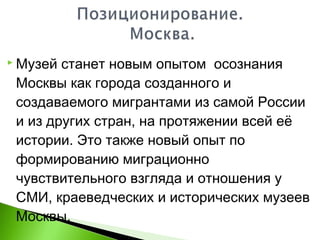  Музей станет новым опытом осознания
Москвы как города созданного и
создаваемого мигрантами из самой России
и из других стран, на протяжении всей её
истории. Это также новый опыт по
формированию миграционно
чувствительного взгляда и отношения у
СМИ, краеведческих и исторических музеев
Москвы.
 