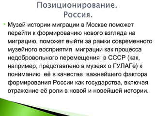  Музей истории миграции в Москве поможет
перейти к формированию нового взгляда на
миграцию, поможет выйти за рамки современного
музейного восприятия миграции как процесса
недобровольного перемещения в СССР (как,
например, представлено в музеях о ГУЛАГе) к
пониманию её в качестве важнейшего фактора
формирования России как государства, включая
отражение её роли в новой и новейшей истории.
 