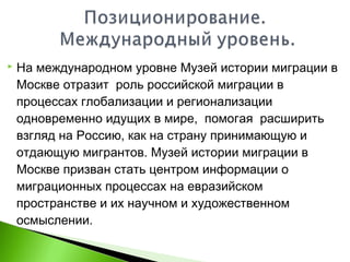  На международном уровне Музей истории миграции в
Москве отразит роль российской миграции в
процессах глобализации и регионализации
одновременно идущих в мире, помогая расширить
взгляд на Россию, как на страну принимающую и
отдающую мигрантов. Музей истории миграции в
Москве призван стать центром информации о
миграционных процессах на евразийском
пространстве и их научном и художественном
осмыслении.
 