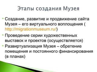  Создание, развитие и продвижение сайта
Музея – его виртуального воплощения (
http://migrationmuseum.ru/)
 Проведение серии художественных
выставок и проектов (осуществляется)
 Развиртуализация Музея – обретение
помещения и постоянного финансирования
(в планах)
 