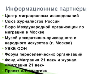  Центр миграционных исследований
 Союз журналистов России
 Бюро Международной организации по
миграции в Москве
 Музей декоративно-прикладного и
народного искусства (г. Москва)
 УВКБ ООН
 Форум переселенческих организаций
 Фонд «Миграция 21 век» и журнал
«Миграция 21 век»
 Проект «Этнология»
 