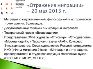  Миграция с художественной, философской и исторической
 точек зрения. 6 докладов.
 Документальные фильмы о миграции и мигрантах
 Театральный проект «Возвращение»
 Представители СМИ (журналы «Этномир», «Этнодиалоги»,
«Москва наций», «Персона», газета «АиФ», Конгресс
Этножурналистов, Союз журналистов России), сотрудников
НКО («Фонд миграция 21век», «Миграция и интеграция»,
преподавателей и студентов ведущих московских вузов
(ВШЭ, МГУ, МГПУ, МППГУ ).
 