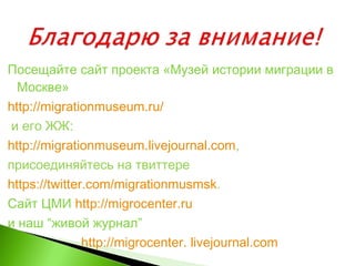 Посещайте сайт проекта «Музей истории миграции в
Москве»
http://migrationmuseum.ru/
и его ЖЖ:
http://migrationmuseum.livejournal.com,
присоединяйтесь на твиттере
https://twitter.com/migrationmusmsk.
Сайт ЦМИ http://migrocenter.ru
и наш “живой журнал”
http://migrocenter. livejournal.com
 