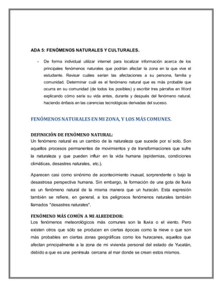 ADA 5: FENÓMENOS NATURALES Y CULTURALES.
- De forma individual utilizar internet para localizar información acerca de los
principales fenómenos naturales que podrían afectar la zona en la que vive el
estudiante. Revisar cuáles serían las afectaciones a su persona, familia y
comunidad. Determinar cuál es el fenómeno natural que es más probable que
ocurra en su comunidad (de todos los posibles) y escribir tres párrafos en Word
explicando cómo sería su vida antes, durante y después del fenómeno natural,
haciendo énfasis en las carencias tecnológicas derivadas del suceso.
FENÓMENOS NATURALES EN MI ZONA, Y LOS MÁS COMUNES.
DEFINICIÓN DE FENÓMENO NATURAL:
Un fenómeno natural es un cambio de la naturaleza que sucede por sí solo. Son
aquellos procesos permanentes de movimientos y de transformaciones que sufre
la naturaleza y que pueden influir en la vida humana (epidemias, condiciones
climáticas, desastres naturales, etc.).
Aparecen casi como sinónimo de acontecimiento inusual, sorprendente o bajo la
desastrosa perspectiva humana. Sin embargo, la formación de una gota de lluvia
es un fenómeno natural de la misma manera que un huracán. Esta expresión
también se refiere, en general, a los peligrosos fenómenos naturales también
llamados "desastres naturales".
FENÓMENO MÁS COMÚN A MI ALREDEDOR:
Los fenómenos meteorológicos más comunes son la lluvia o el viento. Pero
existen otros que sólo se producen en ciertas épocas como la nieve o que son
más probables en ciertas zonas geográficas como los huracanes, aquellos que
afectan principalmente a la zona de mi vivienda personal del estado de Yucatán,
debido a que es una península cercana al mar donde se crean estos mismos.
 