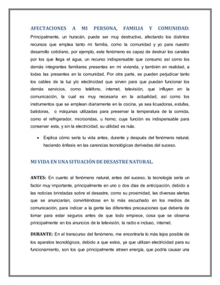 AFECTACIONES A MI PERSONA, FAMILIA Y COMUNIDAD:
Principalmente, un huracán, puede ser muy destructivo, afectando los distintos
recursos que emplea tanto mi familia, como la comunidad y yo para nuestro
desarrollo cotidiano, por ejemplo, este fenómeno es capaz de destruir los canales
por los que llega el agua, un recurso indispensable que consumo así como los
demás integrantes familiares presentes en mi vivienda, y también en realidad, a
todas las presentes en la comunidad. Por otra parte, se pueden perjudicar tanto
los cables de la luz y/o electricidad que sirven para que puedan funcionar los
demás servicios, como teléfono, internet, televisión, que influyen en la
comunicación, la cual es muy necesaria en la actualidad, así como los
instrumentos que se emplean diariamente en la cocina, ya sea licuadoras, estufas,
batidoras, o máquinas utilizadas para preservar la temperatura de la comida,
como el refrigerador, microondas, u horno; cuya función es indispensable para
conservar esta, y sin la electricidad, su utilidad es nula.
 Explica cómo sería tu vida antes, durante y después del fenómeno natural,
haciendo énfasis en las carencias tecnológicas derivadas del suceso.
MI VIDA EN UNASITUACIÓN DE DESASTRE NATURAL.
ANTES: En cuanto al fenómeno natural, antes del suceso, la tecnología sería un
factor muy importante, principalmente en uno o dos días de anticipación, debido a
las noticias brindadas sobre el desastre, como su proximidad, las diversas alertas
que se anunciarían, convirtiéndose en lo más escuchado en los medios de
comunicación, para indicar a la gente las diferentes precauciones que debería de
tomar para estar seguros antes de que todo empiece, cosa que se observa
principalmente en los anuncios de la televisión, la radio e incluso, internet.
DURANTE: En el transcurso del fenómeno, me encontraría lo más lejos posible de
los aparatos tecnológicos, debido a que estos, ya que utilizan electricidad para su
funcionamiento, son los que principalmente atraen energía, que podría causar una
 