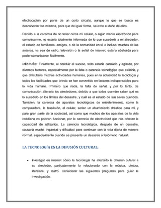 electrocución por parte de un corto circuito, aunque lo que se busca es
desconectar los mismos, para que de igual forma, se evite el daño de ellos.
Debido a la carencia de no tener cerca mi celular, o algún medio electrónico para
comunicarme, no estaría totalmente informada de lo que sucedería a mi alrededor,
el estado de familiares, amigos, o de la comunidad en sí, e incluso, muchas de las
antenas, ya sea de radio, televisión o la señal de internet, estaría obstruida para
poder comunicarse fácilmente.
DESPUÉS: Finalmente, al concluir el suceso, todo estaría cansado y agitado, por
diversos factores, especialmente por la falta o carencia tecnológica que existiría, y
que dificultaría muchas actividades humanas, pues en la actualidad la tecnología y
todas las facilidades que brinda se han convertido en factores indispensables para
la vida humana. Primero que nada, la falta de señal, y por lo tanto, de
comunicación alteraría los alrededores, debido a que todos querrían saber qué es
lo sucedido en los límites del desastre, y cuál es el estado de sus seres queridos.
También, la carencia de aparatos tecnológicos de entretenimiento, como la
computadora, la televisión, el celular, serían un aburrimiento drástico para mí, y
para gran parte de la sociedad, así como que muchos de los aparatos de la vida
cotidiana no podrían funcionar, por la carencia de electricidad que nos brindan la
capacidad de utilizarlos. La carencia tecnológica, después de un desastre,
causaría mucha inquietud y dificultad para continuar con la vida diaria de manera
normal, especialmente cuando se presenta un desastre o fenómeno natural.
LA TECNOLOGÍAEN LA DIFUSIÓN CULTURAL:
 Investigar en internet cómo la tecnología ha afectado la difusión cultural a
su alrededor, particularmente lo relacionado con la música, pintura,
literatura, y teatro. Considerar las siguientes preguntas para guiar la
investigación:
 