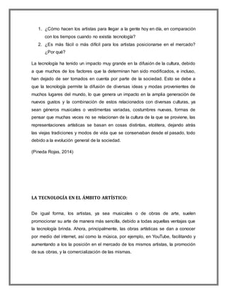 1. ¿Cómo hacen los artistas para llegar a la gente hoy en día, en comparación
con los tiempos cuando no existía tecnología?
2. ¿Es más fácil o más difícil para los artistas posicionarse en el mercado?
¿Por qué?
La tecnología ha tenido un impacto muy grande en la difusión de la cultura, debido
a que muchos de los factores que la determinan han sido modificados, e incluso,
han dejado de ser tomados en cuenta por parte de la sociedad. Esto se debe a
que la tecnología permite la difusión de diversas ideas y modas provenientes de
muchos lugares del mundo, lo que genera un impacto en la amplia generación de
nuevos gustos y la combinación de estos relacionados con diversas culturas, ya
sean géneros musicales o vestimentas variadas, costumbres nuevas, formas de
pensar que muchas veces no se relacionan de la cultura de la que se proviene, las
representaciones artísticas se basan en cosas distintas, etcétera, dejando atrás
las viejas tradiciones y modos de vida que se conservaban desde el pasado, todo
debido a la evolución general de la sociedad.
(Pineda Rojas, 2014)
LA TECNOLOGÍA EN EL ÁMBITO ARTÍSTICO:
De igual forma, los artistas, ya sea musicales o de obras de arte, suelen
promocionar su arte de manera más sencilla, debido a todas aquellas ventajas que
la tecnología brinda. Ahora, principalmente, las obras artísticas se dan a conocer
por medio del internet, así como la música, por ejemplo, en YouTube, facilitando y
aumentando a los la posición en el mercado de los mismos artistas, la promoción
de sus obras, y la comercialización de las mismas.
 