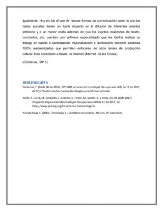 Igualmente, Hoy en día el uso de nuevas formas de comunicación como lo son las
redes sociales tienen un fuerte impacto en la difusión de diferentes eventos
artísticos y a un menor costo además de que los eventos realizados de teatro,
conciertos, etc. cuentan con software especializado que les facilita realizar su
trabajo en cuanto a sonorización, musicalización e iluminación, teniendo sistemas
100% automatizados que permiten enfocarse en otros temas de producción
cultural todo conectado a través de internet (Internet de las Cosas).
(Cárdenas, 2016)
BIBLIOGRAFÍA
Cárdenas,T. (16 de 06 de 2016). OPTIMO,serviciosde tecnología.Recuperadoel 09 de 11 de 2017,
de http://optm.mx/las-nuevas-tecnologias-y-la-difusion-cultural/
Norte,F.,Silva,M.,Cristaldo,J.,Araneo,D., Viale,M.,Santos,J.,y otros.(01 de 10 de 2017).
Programa RegionaldeMeteorología.Recuperadoel 07de 11 de 2017, de
http://www.prmarg.org/fenomenos-meteorologicos
PinedaRojas,E.(2014). Tecnología 3 - Santillana secundaria. México,DF:Santillana.
 