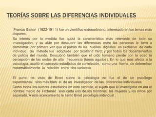 TEORÍAS SOBRE LAS DIFERENCIAS INDIVIDUALES

  Francis Galton (1822-191 1) fue un científico extraordinario, interesado en los temas más
 dispares.
 Su interés por la medida fue quizá la característica más relevante de toda su
 investigación, y su afán por descubrir las diferencias entre las personas le llevó a
 demostrar por primera vez que el patrón de las huellas digitales es exclusivo de cada
 individuo. Su método fue adoptado por Scotland Yard, y por todos los departamentos
 de policía del mundo. Descubrió también que el oído humano pierde con la edad la
 percepción de las ondas de alta frecuencia (tonos agudos). En lo que más afecta a la
 psicología, acuñó el concepto estadístico de correlación, como una forma de determinar
 matemáticamente la relación entre dos variables

 El punto de vista de Binet sobre la psicología no fue el de un psicólogo
 experimental, sino más bien el de un investigador de las diferencias individuales.
 Como todos los autores estudiados en este capítulo, el sujeto que él investigaba no era el
 hombre medio de Titchener sino cada uno de los hombres, las mujeres y los niños por
 separado. A este acercamiento le llamó Binet psicología individual .
 
