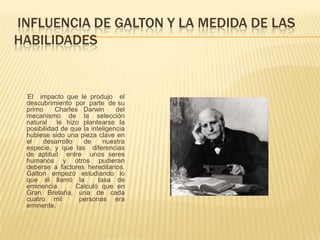 INFLUENCIA DE GALTON Y LA MEDIDA DE LAS
HABILIDADES


 El impacto que le produjo el
 descubrimiento por parte de su
 primo     Charles Darwin       del
 mecanismo de la selección
 natural le hizo plantearse la
 posibilidad de que la inteligencia
 hubiese sido una pieza clave en
 el   desarrollo    de      nuestra
 especie, y que las diferencias
 de aptitud entre unos seres
 humanos y otros pudieran
 deberse a factores hereditarios.
 Galton empezó estudiando lo
 que él llamó la          tasa de
 eminencia.      Calculó que en
 Gran Bretaña, una de cada
 cuatro mil       personas era
 eminente.
 