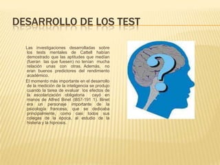 DESARROLLO DE LOS TEST

  Las investigaciones desarrolladas sobre
  los tests mentales de Cattell habían
  demostrado que las aptitudes que medían
  (fueran las que fuesen) no tenían mucha
  relación unas con otras. Además, no
  eran buenos predictores del rendimiento
  académico.
  El momento más importante en el desarrollo
  de la medición de la inteligencia se produjo
  cuando la tarea de evaluar los efectos de
  la escolarización obligatoria      cayó en
  manos de Alfred Binet (l857-191 1). Binet
  era un personaje importante de la
  psicología francesa, que se dedicaba
  principalmente, como casi todos sus
  colegas de la época, al estudio de la
  histeria y la hipnosis.
 