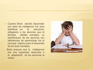     Cuando Binet decidió desarrollar
     sus tests de inteligencia fue para
     identificar en      la    educación
     obligatoria a los alumnos que él
     llamaba      débiles mentales. La
     identificación de los alumnos con
     deficiencias de aprendizaje fue el
     principal objetivo para el desarrollo
     de los tests mentales.
    Binet propuso que la inteligencia
     era una capacidad destinada a
     la adaptación de las personas al
     medio.
 