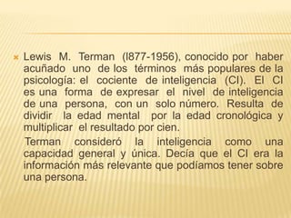    Lewis M. Terman (l877-1956), conocido por haber
    acuñado uno de los términos más populares de la
    psicología: el cociente de inteligencia (CI). El CI
    es una forma de expresar el nivel de inteligencia
    de una persona, con un solo número. Resulta de
    dividir la edad mental por la edad cronológica y
    multiplicar el resultado por cien.
    Terman consideró la inteligencia como una
    capacidad general y única. Decía que el CI era la
    información más relevante que podíamos tener sobre
    una persona.
 