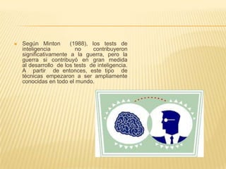    Según Minton       (1988), los tests de
    inteligencia          no    contribuyeron
    significativamente a la guerra, pero la
    guerra si contribuyó en gran medida
    al desarrollo de los tests de inteligencia.
    A partir de entonces, este tipo de
    técnicas empezaron a ser ampliamente
    conocidas en todo el mundo.
 