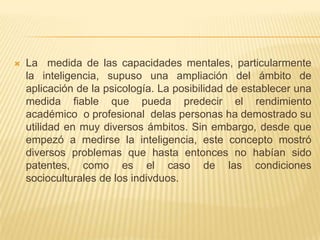    La medida de las capacidades mentales, particularmente
    la inteligencia, supuso una ampliación del ámbito de
    aplicación de la psicología. La posibilidad de establecer una
    medida fiable que pueda predecir el rendimiento
    académico o profesional delas personas ha demostrado su
    utilidad en muy diversos ámbitos. Sin embargo, desde que
    empezó a medirse la inteligencia, este concepto mostró
    diversos problemas que hasta entonces no habían sido
    patentes, como es el caso de las condiciones
    socioculturales de los indivduos.
 