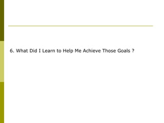 6. What Did I Learn to Help Me Achieve Those Goals ? 