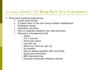 To Achieve  Goal 1: To Bring Back New Experiences Bring back teaching experiences +  Lesson plan format +  5 Lesson plan in one unit using multiple intelligences +  Strategies sheets +  classroom activities: +  How to integrate students into class activities +  Classroom management skill -  Jigsaw -  3-2-1 activity -  Think-pair-share -  Just like me -  Stand up, hand up, pair up -  Ice breaker -  How to assess students with exit ticket -  Quote and comments -  ABC brainstorming -  Carousel comments reflection activity 