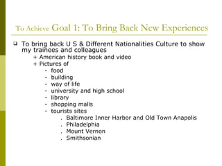   To Achieve  Goal 1: To Bring Back New Experiences To bring back U S & Different Nationalities Culture to show  my trainees and colleagues + American history book and video  + Pictures of  -  food  -  building -  way of life -  university and high school -  library -  shopping malls -  tourists sites .  Baltimore Inner Harbor and Old Town Anapolis .  Philadelphia .  Mount Vernon .  Smithsonian 