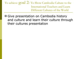 To achieve  goal 2:  To Show Cambodia Culture to the   International Teachers and Learn    Different Cultures of the World  Give presentation on Cambodia history and culture and learn their culture through their cultures presentation 