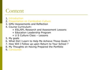 Content 1.  Introduction 2.  Presentation on Cambodian Culture 3. GMU Assessments and Reflection 4. Course Curriculum: + ESL/EFL Research and Assessment Lessons + Education Leadership Program + U S Culture Class – Lessons 5. My goals 6. What Did I Learn to Help Me Achieve Those Goals ? 7. How Will I Follow up upon Return to Your School ? 8. My Thoughts on Having Prepared the Portfolio 9.  Conclusion 