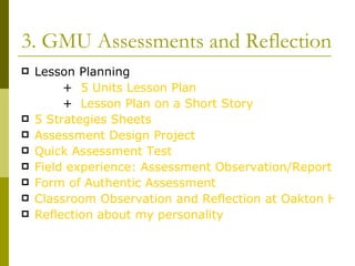 3. GMU Assessments and Reflection Lesson Planning +   5 Units Lesson Plan          +  Lesson Plan on a Short Story 5 Strategies Sheets Assessment Design Project Quick Assessment Test Field experience: Assessment Observation/Report Form of Authentic Assessment Classroom Observation and Reflection at Oakton High School Reflection about my personality 
