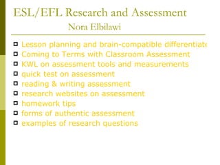 ESL/EFL Research and Assessment   Nora Elbilawi   Lesson planning and brain-compatible differentiated instruction.. Coming to Terms with Classroom Assessment KWL on assessment tools and measurements quick test on assessment reading & writing assessment  research websites on assessment homework tips forms of authentic assessment examples of research questions 