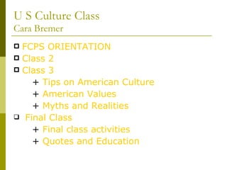 U S Culture Class Cara Bremer FCPS ORIENTATION  Class 2 Class 3 +  Tips on American Culture +  American Values +  Myths and Realities Final Class +  Final class activities +  Quotes and Education 