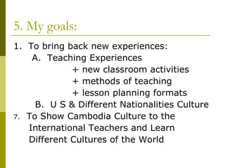 5. My goals: 1.  To bring back new experiences: A.  Teaching Experiences + new classroom activities + methods of teaching + lesson planning formats B.  U S & Different Nationalities Culture  To Show Cambodia Culture to the  International Teachers and Learn  Different Cultures of the World 
