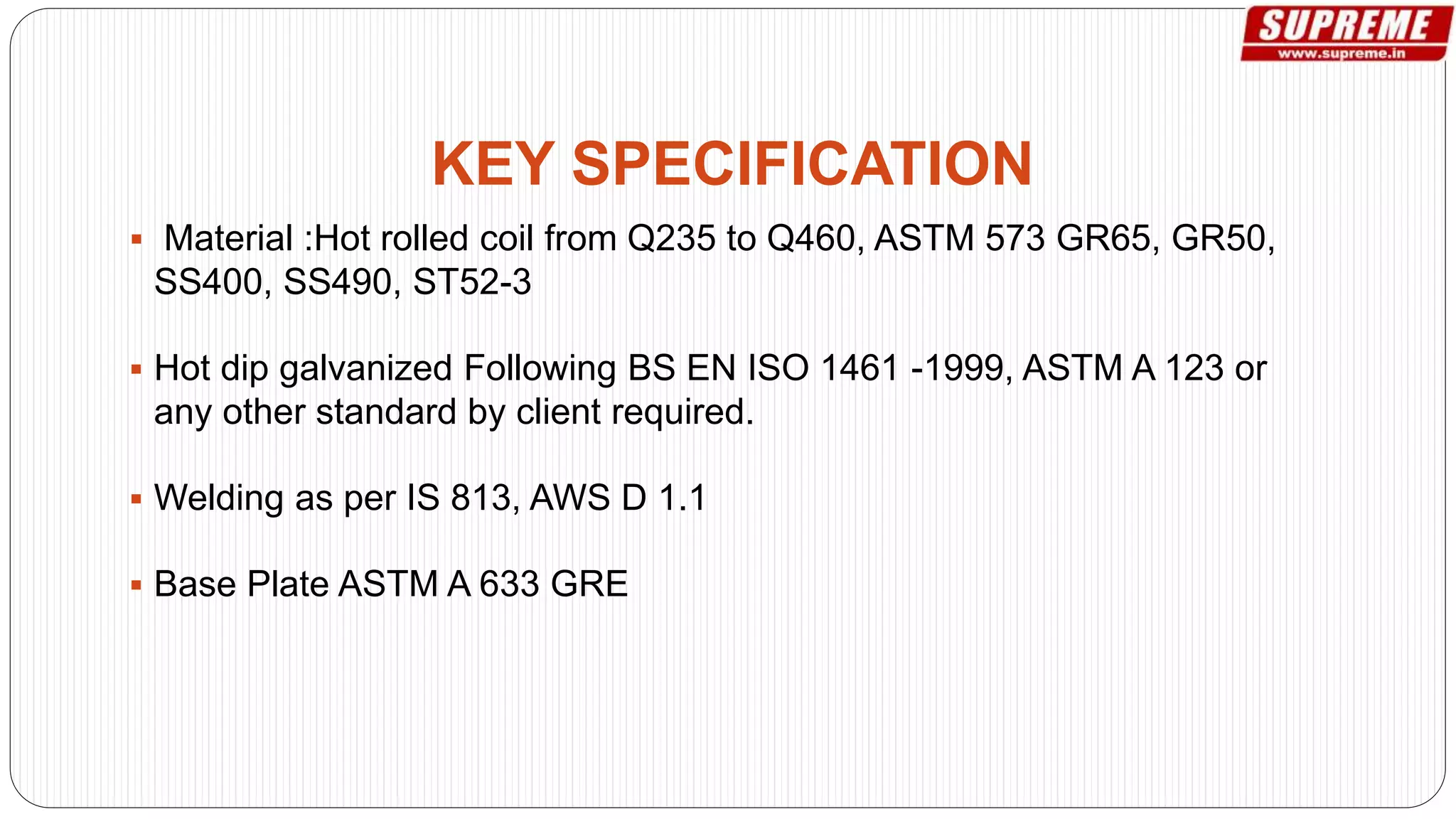  Material :Hot rolled coil from Q235 to Q460, ASTM 573 GR65, GR50,
SS400, SS490, ST52-3
 Hot dip galvanized Following BS EN ISO 1461 -1999, ASTM A 123 or
any other standard by client required.
 Welding as per IS 813, AWS D 1.1
 Base Plate ASTM A 633 GRE
KEY SPECIFICATION
 