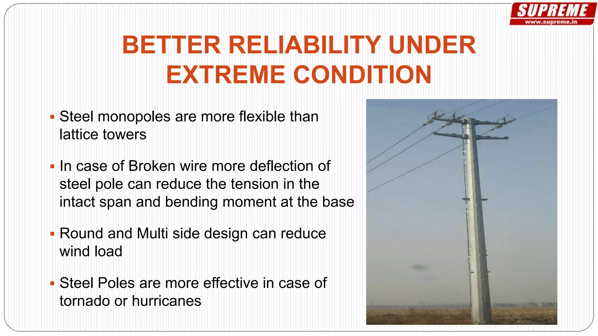  Steel monopoles are more flexible than
lattice towers
 In case of Broken wire more deflection of
steel pole can reduce the tension in the
intact span and bending moment at the base
 Round and Multi side design can reduce
wind load
 Steel Poles are more effective in case of
tornado or hurricanes
BETTER RELIABILITY UNDER
EXTREME CONDITION
 