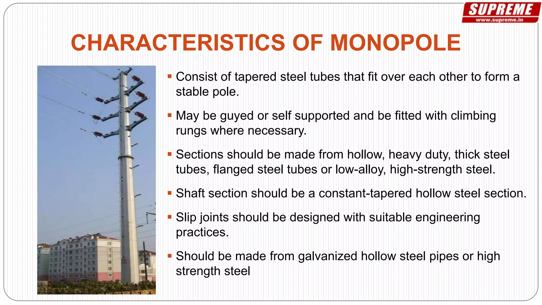  Consist of tapered steel tubes that fit over each other to form a
stable pole.
 May be guyed or self supported and be fitted with climbing
rungs where necessary.
 Sections should be made from hollow, heavy duty, thick steel
tubes, flanged steel tubes or low-alloy, high-strength steel.
 Shaft section should be a constant-tapered hollow steel section.
 Slip joints should be designed with suitable engineering
practices.
 Should be made from galvanized hollow steel pipes or high
strength steel
CHARACTERISTICS OF MONOPOLE
 