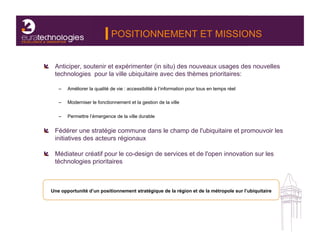 POSITIONNEMENT ET MISSIONS


!   Anticiper, soutenir et expérimenter (in situ) des nouveaux usages des nouvelles
    technologies pour la ville ubiquitaire avec des thèmes prioritaires:

     –    Améliorer la qualité de vie : accessibilité à l’information pour tous en temps réel

     –    Moderniser le fonctionnement et la gestion de la ville

     –    Permettre l’émergence de la ville durable


!   Fédérer une stratégie commune dans le champ de l'ubiquitaire et promouvoir les
    initiatives des acteurs régionaux

!   Médiateur créatif pour le co-design de services et de l'open innovation sur les
    téchnologies prioritaires



  Une opportunité d’un positionnement stratégique de la région et de la métropole sur l’ubiquitaire
 