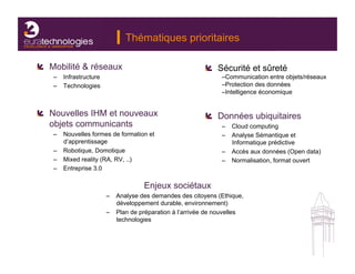 Thématiques prioritaires

!   Mobilité & réseaux                                    !   Sécurité et sûreté
    –  Infrastructure                                          – Communication entre objets/réseaux
    –  Technologies                                            – Protection des données
                                                               – Intelligence économique


!   Nouvelles IHM et nouveaux                             !   Données ubiquitaires
    objets communicants                                        –  Cloud computing
    –  Nouvelles formes de formation et                        –  Analyse Sémantique et
       d’apprentissage                                            Informatique prédictive
    –  Robotique, Domotique                                    –  Accès aux données (Open data)
    –  Mixed reality (RA, RV, ..)                              –  Normalisation, format ouvert
    –  Entreprise 3.0

                                    Enjeux sociétaux
                        –  Analyse des demandes des citoyens (Ethique,
                           développement durable, environnement)
                        –  Plan de préparation à l’arrivée de nouvelles
                           technologies
 
