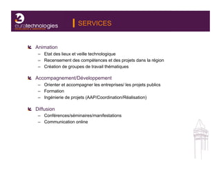 SERVICES


!   Animation
    –  Etat des lieux et veille technologique
    –  Recensement des compétences et des projets dans la région
    –  Création de groupes de travail thématiques

!   Accompagnement/Développement
    –  Orienter et accompagner les entreprises/ les projets publics
    –  Formation
    –  Ingénierie de projets (AAP/Coordination/Réalisation)

!   Diffusion!
    –  Conférences/séminaires/manifestations
    –  Communication online
 