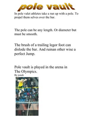 In pole valet athletes take a run up with a pole. To
propel them selves over the bar.



The pole can be any length. Or diameter but
must be smooth.


The brush of a trailing legor foot can
dislode the bar. And ruinan other wise a
perfect Jump.


Pole vault is played in the arena in
The Olympics.
By jonah
 