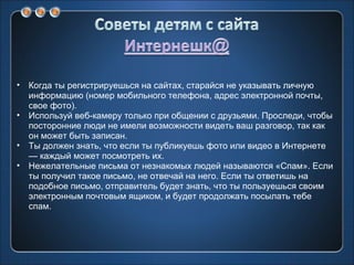 Когда ты регистрируешься на сайтах, старайся не указывать личную информацию (номер мобильного телефона, адрес электронной почты, свое фото). Используй веб-камеру только при общении с друзьями. Проследи, чтобы посторонние люди не имели возможности видеть ваш разговор, так как он может быть записан. Ты должен знать, что если ты публикуешь фото или видео в Интернете — каждый может посмотреть их. Нежелательные письма от незнакомых людей называются «Спам». Если ты получил такое письмо, не отвечай на него. Если ты ответишь на подобное письмо, отправитель будет знать, что ты пользуешься своим электронным почтовым ящиком, и будет продолжать посылать тебе спам. 