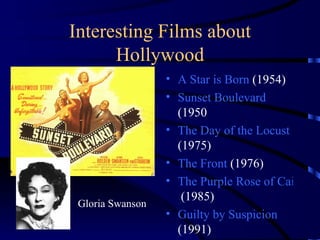 Interesting Films about Hollywood A Star is Born  (1954) Sunset Boulevard  (1950 The Day of the Locust  (1975) The Front  (1976) The Purple Rose of Cairo  (1985) Guilty by Suspicion  (1991) Gloria Swanson 