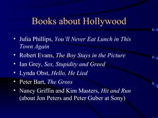 Books about Hollywood Julia Phillips,  You’ll Never Eat Lunch in This Town Again Robert Evans,  The Boy Stays in the Picture Ian Grey,  Sex, Stupidity and Greed Lynda Obst,  Hello, He Lied Peter Bart,  The Gross Nancy Griffin and Kim Masters,  Hit and Run  (about Jon Peters and Peter Guber at Sony) 