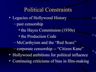 Political Constraints Legacies of Hollywood History past censorship the Hayes Commission (1930s) the Production Code  McCarthyism and the “Red Scare” corporate censorship -- “Citizen Kane” Hollywood ambitions for political influence Continuing criticisms of bias in film-making 