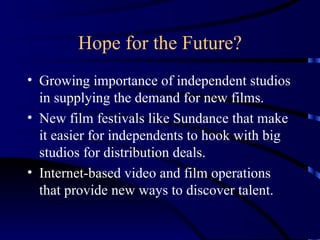 Hope for the Future? Growing importance of independent studios in supplying the demand for new films. New film festivals like Sundance that make it easier for independents to hook with big studios for distribution deals. Internet-based video and film operations that provide new ways to discover talent. 