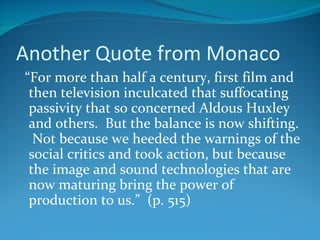 Another Quote from Monaco
“For more than half a century, first film and
 then television inculcated that suffocating
 passivity that so concerned Aldous Huxley
 and others. But the balance is now shifting.
  Not because we heeded the warnings of the
 social critics and took action, but because
 the image and sound technologies that are
 now maturing bring the power of
 production to us.” (p. 515)
 