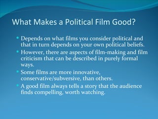 What Makes a Political Film Good?
  Depends on what films you consider political and
   that in turn depends on your own political beliefs.
  However, there are aspects of film-making and film
   criticism that can be described in purely formal
   ways.
  Some films are more innovative,
   conservative/subversive, than others.
  A good film always tells a story that the audience
   finds compelling, worth watching.
 